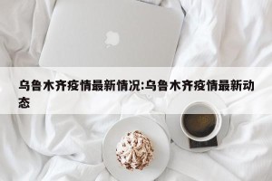 乌鲁木齐疫情最新情况:乌鲁木齐疫情最新动态