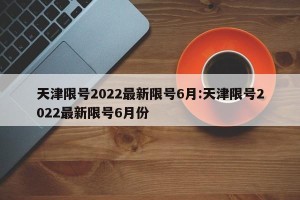 天津限号2022最新限号6月:天津限号2022最新限号6月份