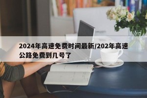 2024年高速免费时间最新/202年高速公路免费到几号了