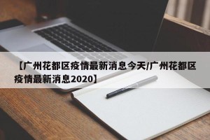 【广州花都区疫情最新消息今天/广州花都区疫情最新消息2020】