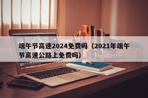 端午节高速2024免费吗（2021年端午节高速公路上免费吗）