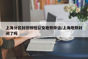 上海分区封控核检公交地铁停运/上海地铁封闭了吗