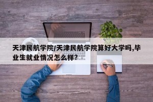 天津民航学院/天津民航学院算好大学吗,毕业生就业情况怎么样?
