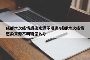 成都本次疫情感染来源不明确/成都本次疫情感染来源不明确怎么办