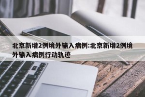 北京新增2例境外输入病例:北京新增2例境外输入病例行动轨迹