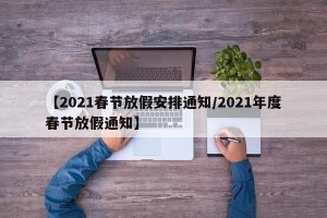 【2021春节放假安排通知/2021年度春节放假通知】