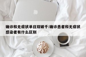 确诊和无症状单日双破千:确诊患者和无症状感染者有什么区别