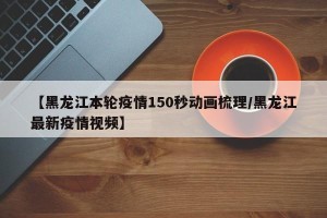 【黑龙江本轮疫情150秒动画梳理/黑龙江最新疫情视频】