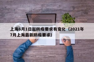 上海6月1日起防疫要求有变化（2021年7月上海最新防疫要求）