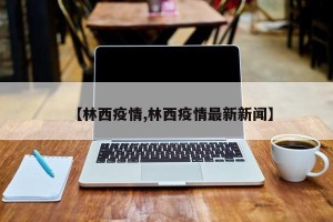 【林西疫情,林西疫情最新新闻】