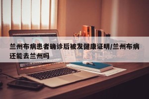 兰州布病患者确诊后被发健康证明/兰州布病还能去兰州吗