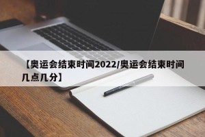 【奥运会结束时间2022/奥运会结束时间几点几分】
